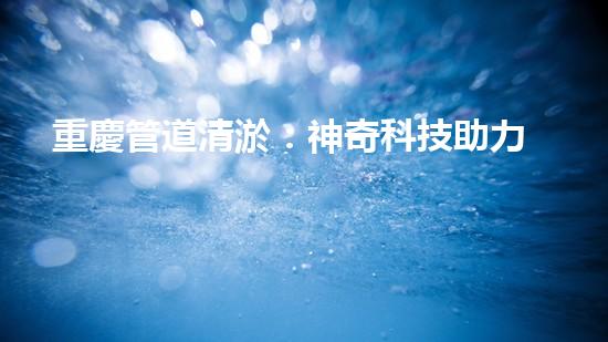 重慶管道清淤：神奇科技助力，瞬間解決城市下水道難題！